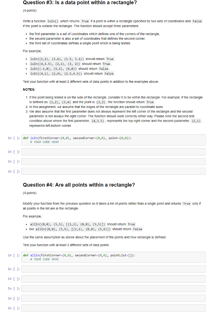 Question #3: Is a data point within a rectangle? (4 points) Write a function isIn() which returns True ifa point is within a rectangle specined by two sets of coordinates and False if the point is outside the rectangle. The function should accept three parameters: the first parameter is a set of coordinates which defines one of the corners of the rectangle, the second parameter is also a set of coordinates that defines the second comer, the third set of coordinates defines a single point which is being tested. For example .isIn((1,2), (3,4), (1.5, 3.2)) should return True .isIn((4,3.5), (2,1), (3, 2)) should return True .isIn((-1,0), (5,5), (6,e)) should return False isin((4,1), (2,4), (2.5,4.5)) should return False Test your function with at least 2 different sets of data points in addition to the examples above. 1. If the point being tested is on the side of the rectangle, consider it to be within the rectangle. For example, if the rectangle is defined as (1,2), (3,4) and the point is (2,2), the function should retum True 2. In this assignment, we assume that the edges of the rectangle are parallel to coordinate axes. 3. We also assume that the first parameter does not always represent the left comer of the rectangle and the second parameter is not always the right comer. The function should work correctly either way. Please note the second test condition above where the first parameter, (4,3.5) , represents the top-right comer and the second parameter, (2,1) represents left -bottom corner In [: def isIn(firstCorner-(e,0), secondCorner-(0,8), point-(,0)): # YOUR CODE HERE In []: In []: Question #4: Are all points within a rectangle? (4 points) Modity your function from the previous question so it takes a list of points rather than a single point and returns True only ir all points in the list are in the rectangle For example . allIn( (,), (5,5), [(1,1), (,e), (5,5)]) should return True but allIn( (e,e), (5,5), [(1,1), (e,e), (5,6)]) should return False Use the same assumption as above about the placement of the points and how rectangle is defined Test your function with at least 3 difterent sets of data points In []: def allIn(firstCorner-(8,e), secondcorner-(e,), pointList-[]): # YOUR CODE HERE In []: In []: In []: In :