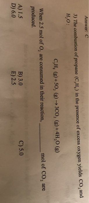 Answer: C 3) The combustion of propane (C,H,) in the presence of excess oxygen yields CO2and H2O: CH, (g) +502 (g)→ 3CO2 (g) +4H20 (g) mol of CO2 are When 2.5 mol of O, are consumed in their reaction, produced. A) 1.5 B) 3.0 E) 2.5 C) 5.0 D) 6.0