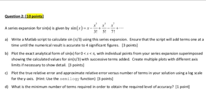 A series expansion for sin(x) is given by sin(x)-x--+ +… ! 5! 7 Write a Matlab script to calculate sin (n/3) using this series expansion. Ensure that the script will add terms one at a time until the numerical result is accurate to 4 significant figures. 13 points Plot the exact analytical form of sin(x) for 0 < x < showing the calculated values for sin(n/3) with successive terms added. Create multiple plots with different axis limits if necessary to show detail. 3 points Plot the true relative error and approximate relative error versus number of terms in your solution using a log scale for the y-axis. (Hint: Use the semilogy function) [3 points a) b) with individual points from your series expansion superimposed c) d) What is the minimum number of terms required in order to obtain the required level of accuracy? [1 point