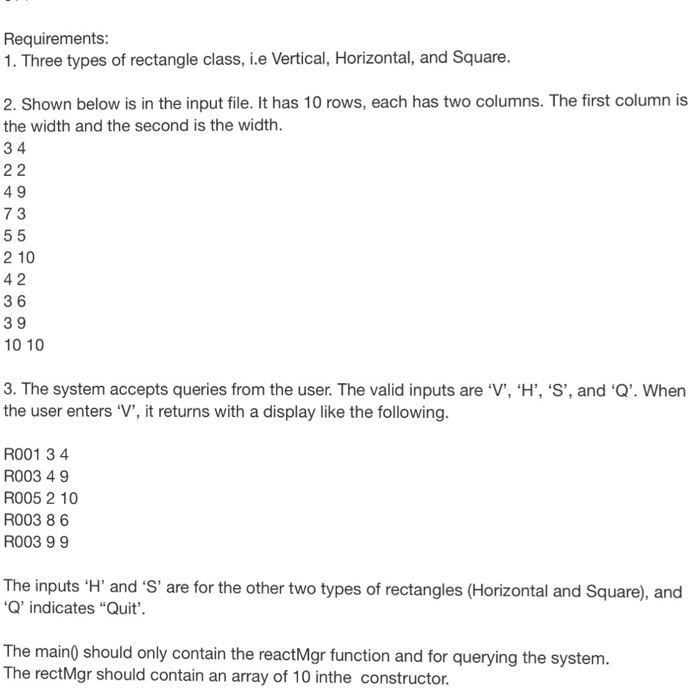 Requirements 1. Three types of rectangle class, i.e Vertical, Horizontal, and Square 2. Shown below is in the input file. It has 10 rows, each has two columns. The first column is the width and the second is the width 3 4 49 7 3 2 10 4 2 3 6 3 9 10 10 3. The system accepts queries from the user. The valid inputs are V, H, S, and Q. When the user enters V, it returns with a display like the following R001 3 4 R003 49 R005 2 10 R003 86 R003 9 9 The inputs H and S are for the other two types of rectangles (Horizontal and Square), and Q indicates Quit The main) should only contain the reactMgr function and for querying the system The rectMgr should contain an array of 10 inthe constructor