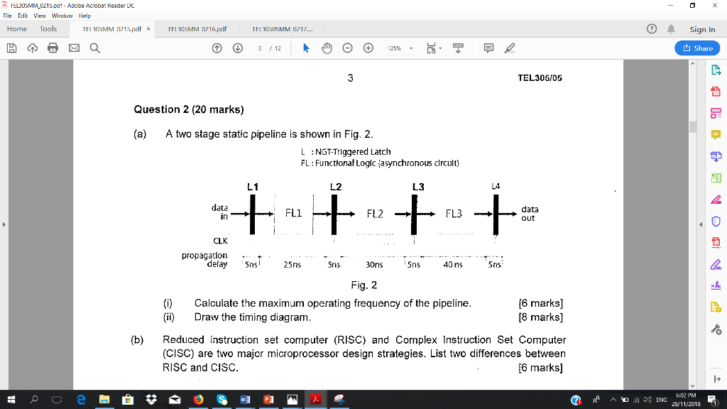 み 1 EL305MM-02 15.pd1-Adobe Acrobat Reader DC File Edit View Windaw Help Home Tools TFI 305MM 015.pdfTFI 35MM 0216.pdf Sign In TFI350SMM 17... t Share TEL305/05 Question 2 (20 marks) (a) A two stage static pipeline is shown in Fig. 2 L NGTTrlggered Latch FL: FunctionafLog asynchronous clrcult) L1 し2 L3 L4 data tn data out Fll CLK propagation+ delay 5ns 25ns 5ns 30ns 5ns 40 ns Sns Fig. 2 ()Calculate the maximum operating frequency of the pipeline (ii)Draw the timing diagram [6 marks] [8 marks] (b) Reduced instruction set computer (RISC) and Complex Instruction Set Computer (CISC) are two majcr microprocessor design strategies. List two differences between RISC and CISC 6 marks] I+