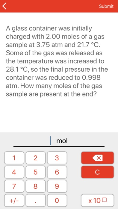 Submit A glass container was initially charged with 2.00 moles of a gas sample at 3.75 atm and 21.7 °C Some of the gas was re