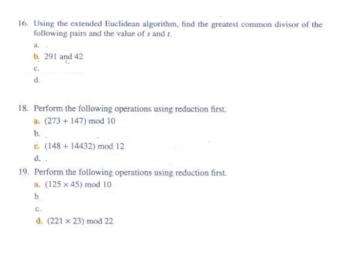 16. Using the extended Euclidean algorithm, find the greatest common divisor of the following pairs and the value of s and t. al, b. 291 and 42 c. d. 18. Perform the following operations using reduction first. a. (273 +147) mod 10 b. C. (148 + 14432) mod 12 d. 19, Perform the following operations using reduction first. a. (125 x 45) mod 10 d. (221 x 23) mod 22