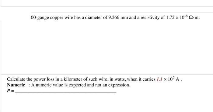 00-gauge copper wire has a diameter of 9.266 mm and a resistivity of 1.72 x 10 s 2m. Calculate the power loss in a kilometer of such wire, in watts, when it carries 1.1 x 102 A. Numeric A numeric value is expected and not an expression