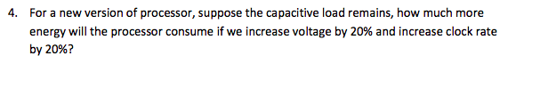 4. For a new version of processor, suppose the capacitive load remains, how much more energy will the processor consume if we increase voltage by 20% and increase clock rate by 20%?
