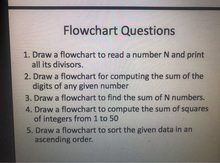 Flowchart Questions 1. Draw a flowchart to read a number N and print all its divisors. 2. Draw a flowchart for computing the sum of the digits of any given number 3. Draw a flowchart to find the sum of N numbers. 4. Draw a flowchart to compute the sum of squares of integers from 1 to 50 5. Draw a flowchart to sort the given data in an ascending order.