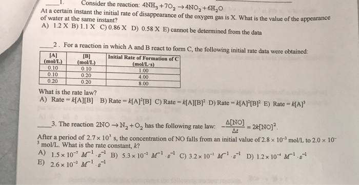 Consider the reaction: 4NH3+702 →4NO2 +6H20 1. At a certain instant the initial rate of disappearance of the oxygen gas is x. What is the value of the appearance of water at the same instant? A) 1.2 x B) 1.1 X C)0.86 X D) 0.58 X E) cannot be determined from the data 2. For a reaction in which A and B react to form C, the following initial rate data were obtained: IA] Initial Rate of Formation of C mol/L s) (moVL) (molL 0.10 0.20 0.20 0.10 0.10 0.20 1.00 4.00 8.00 What is the rate law? A) Rate = k[A][B] B) Rate-k[A]2[B] C) Rate-k[A][B]2 D) Rate-HAPPF E) Rate-k[A]3 -3. The reaction 2N0+N2 +02 has the following rate law. - After a period of 2.7 × 103 s, the concentration of NO falls from an initial value of 2.8 x 10-3 mol/L to 2.0 x 10- 3 mol/L. What is the rate constant, K? A) 1.5 x 10-7 M-1-S-1 B) 5.3 × 10° a ri s-1 C) 32x10 r,s-1 D) 1.2 x 10 r.-1 B) 2.6 x 102 11