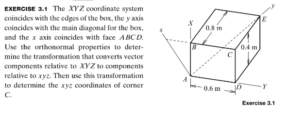 EXERCISE 3.1 the xyz coordinate system coincides with the edges of the box, the y axis coincides with the main diagonal for the box, and the x axis coincides with face abcd. use the orthonormal properties to deter- mine the transformation that converts vector components relative to xyz to components relative to xyz. then use this transformation to determine the xyz coordinates of corner c. c 0.6 m d exercise 3.1