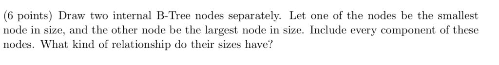 (6 points) Draw two internal B-Tree nodes separately. Let one of the nodes be the smallest node in size, and the other node b