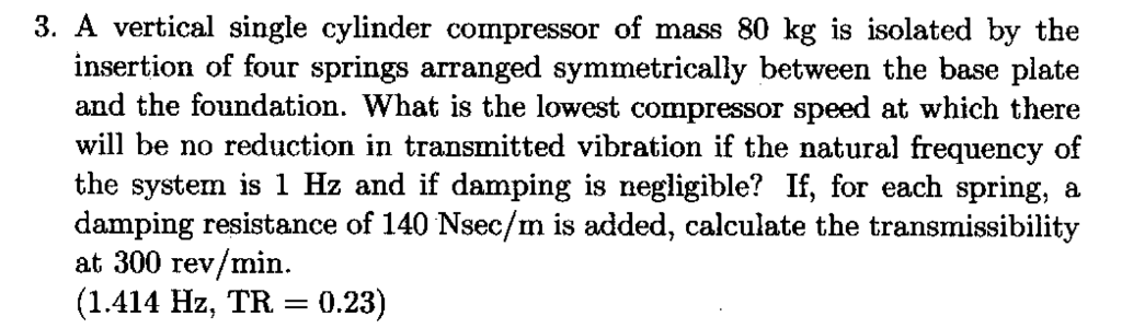 3. A vertical single cylinder compressor of mass 80 kg is isolated by the insertion of four springs arranged symmetrically between the base plate and the foundation. What is the lowest compressor speed at which there wil be no reduction in transmitted vibration if the natural frequency of the system is 1 Hz and if damping is negligible? If, for each spring, a damping resistance of 140 Nsec/m is added, calculate the transmissibility at 300 rev/min (1.414 Hz, TR 0.23)