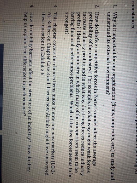 rcumstances. 1. Why is it important for any organization (firms, nonprofits, etc) to study and understand its external environment? How do the five competitive forces in Porters model affect the average profitability of the industry? For example, in what way might weak forces increase industry profits, and in what way do strong forces reduce industry profits? Identify an industry in which many of the competitors seem to be having financial performance problems. Which of the five forces seems to be strongest? 2. This chapter covers the choices firms make in entering new markets (LO 3- 6). Reflect on 

<div class=