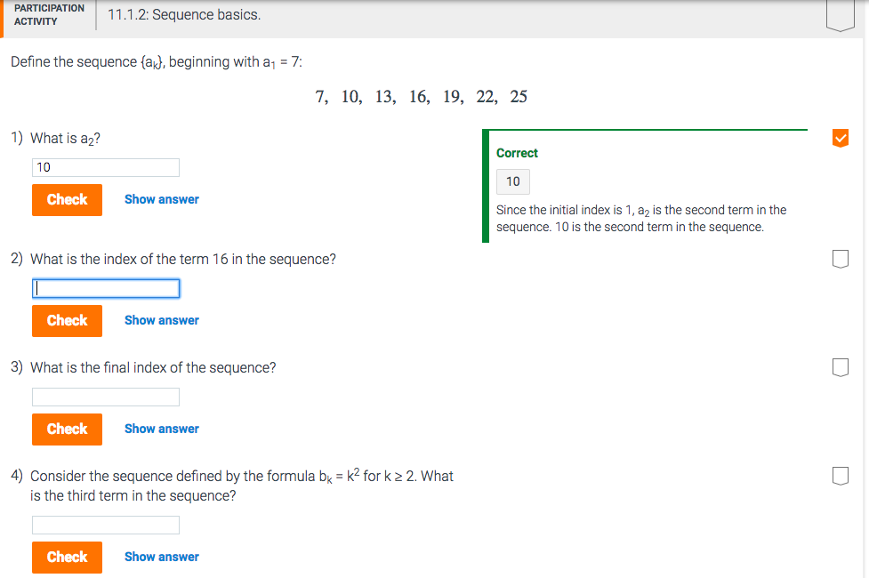 C EoR 11.1.2:Scque basics Define the sequence fak, beginning with a1-7 7, 10, 13, 16, 19, 22, 25 1) What is a2? Correct 10 10 Check Show answer Since the initial index is 1, a2 is the second term in the sequence. 10 is the second term in the sequence. 2) What is the index of the term 16 in the sequence? Check Show answer 3) What is the final index of the sequence? Check Show answer Consider the sequence defined by the formula b is the third term in the sequence? k2 for k 2 2 What Check Show answer