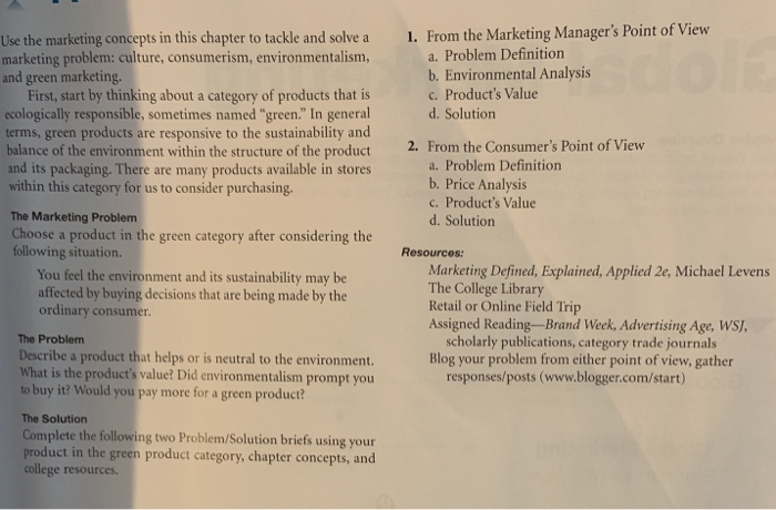 1. From the Marketing Managers Point of View Use the marketing concepts in this chapter to tackle and solve a marketing problem: culture, consumerism, environmentalism, and green marketing. a. Problem Definition b. Environmental Analysis c. Products Value d. Solution First, start by thinking about a category of products that is ecologically responsible, sometimes named green. In general terms, green products are responsive to the sustainability and balance of the environment within the structure of the product and its packaging. There are many products available in stores within this category for us to consider purchasing. 2. From the Consumers 

<div class=