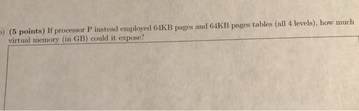 ) (5 points) If processor P instend employed 64KB pages and 64KB pages tables (all 4 levels), how muclh virtual memory (in GB