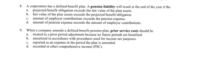 A corporation has a defined-benefit plan. A pension liability will result at the end of the year if the a. projected benefit obligation exceeds the fair value of the plan assets. b fair value of the plan assets exceeds the projected benefit obligation. 8. amount of employer contributions exceeds the pension expense. d. amount of pension expense exceeds the amount of employer contributions 9 When a company amends a defined-benefit pension plan, prior service costs should be a. treated as a prior period adjustment because no future periods are benefited b amortized in accordance with procedures used for income tax purposes. c. reported as an expense in the period the plan is amended. d. recorded in other comprehensive income (PSC).