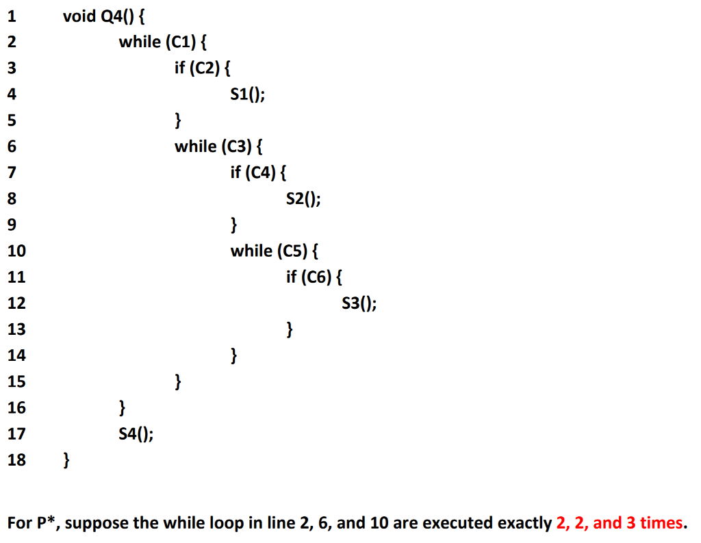 1void Q40) 2 while (C1)i if (C2) S10; 4 5 6 7 while (C3) if (C4) { S2(0; 9 while (C5)í 10 if (C6) i S30; 12 13 14 15 16 17 18 S40; For P*, suppose the while loop in line 2, 6, and 10 are executed exactly 2, 2, and 3 times.