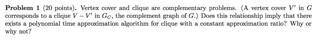 Problem 1 (20 points). Vertex cover and clique are complementary problems. (A vertex cover V in G corresponds to a clique V