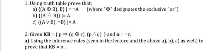 1. Using truth table prove that: a) ((A O B), B) l--A (whereO designates the exclusive or) c) ((A V B),-B) l-A 2. Given KB-{ p (q O r), (p^ q)) and a) Using the inference rules (seen in the lecture and the above a), b), c) as well) to prove that KB|-α. r.