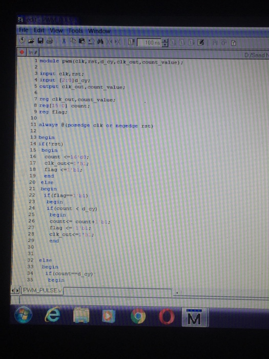? . File Edit View Tools Wind | In# 1 module pwm(elk, rat.d cy,clk out, count_value) : 3 input clk, rst: 4 input 12:01d cy: 5 output clk out, count_value: 7 reg clk out, count value: 8 regtis:01 count: 9 reg Elag 10 11 always &(posedge clk or negedge rst) 12 13 begin 14 if (rat) 15 begirn 16 count <l6 d0: 18 flag <-i,ti; 19 end 20 else 21 begin 22 if(flag1) 23 begin 24 if(count < d cy) 25 begin 26 count<-count+ bi 27 1lag 28 clk out<=i ,33 29 end 30 31 32 else 33 begin 34 it(countd cy) begin 35