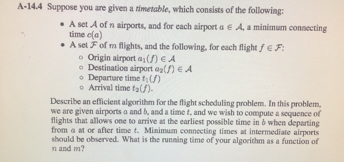 A-14.4 Suppose you are given a timetable, which consists of the following: . A set A of n airports, and for each airport a e