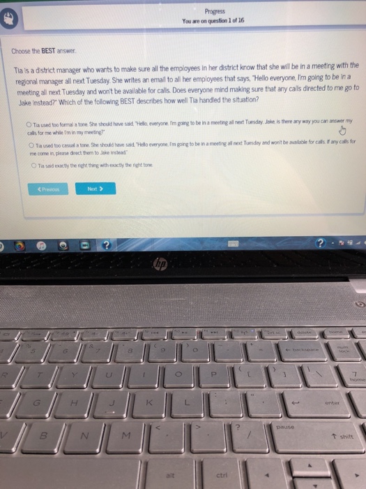 Progress ou are on question 1 of 16 Choose the BEST answer. Ttla s a dstrict manager who wants to make sure all th employees in her district know that she will be in a meeting with the regional manager all next Tuesday She writes an emall t all her employes that says, Hello everyone,Im going to be in a meeting ll ext Tuesday and wont be available for calls Does everyone mind making sure that any calls directed to me go to Jake instead? Which of the following BEST describes how well Tia handied the situation? O 

<div class=