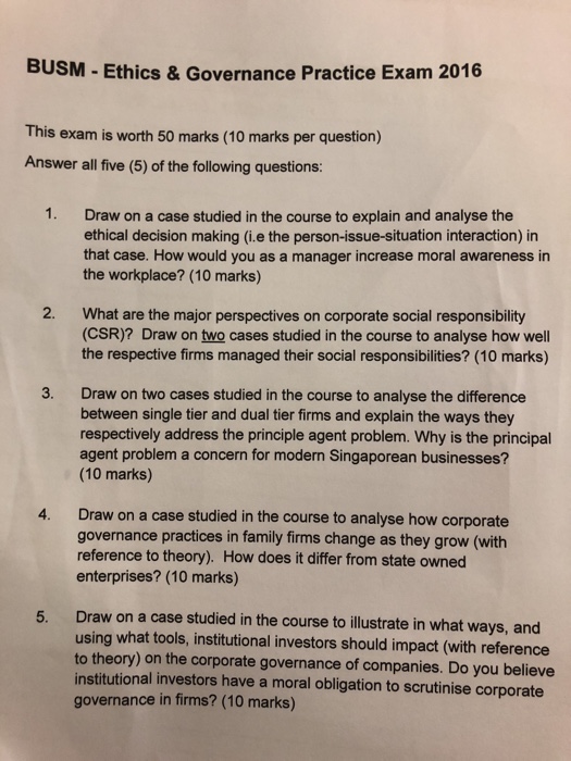 BUSM - Ethics & Governance Practice Exam 2016 This exam is worth 50 marks (10 marks per question) Answer all five (5) of the following questions: 1. Draw on a case studied in the course to explain and analyse the ethical decision making (i.e the person-issue-situation interaction) in that case. How would you as a manager increase moral awareness in the workplace? (10 marks) 2. What are the major perspectives on corporate social responsibility (CSR)? Draw on two cases studied in the course to analyse how well the respective firms managed their social responsibilities? (10 marks) 3. Draw on two cases studied in the course to analyse the difference between single tier and dual tier firms and explain the ways they respectively address the principle agent problem. Why is the principal agent problem a concern for modern Singaporean businesses? (10 marks) 4. Draw on a case studied in the course to analyse how corporate governance practices in family firms change as they grow (with reference to theory). How does it differ from state owned enterprises? (10 marks) 5. Draw on a case studied in the course to illustrate in what ways, and using what tools, institutional investors should impact (with reference to theory) on the corporate governance of companies. Do you believe institutional investors have a moral obligation to scrutinise corporate governance in firms? (10 marks)