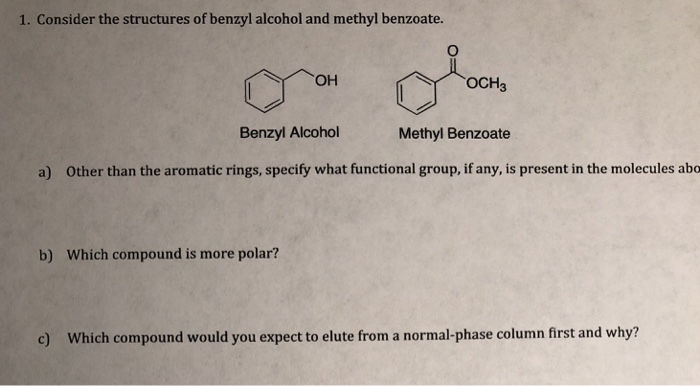 1. Consider the structures of benzyl alcohol and methyl benzoate. Он Benzyl Alcohol Methyl Benzoate a) Other than the aromatic rings, specify what functional group, if any, is present in the molecules ab b) Which compound is more polar? c) Which compound would you expect to elute from a normal-phase column first and why?