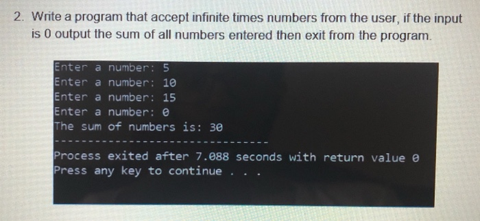 2. Write a program that accept infinite times numbers from the user, if the input is 0 output the sum of all numbers entered then exit from the program. nter a number: 5 Enter a number: 10 Enter a number: 15 Enter a number: e The sum of numbers is: 30 Process exited after 7.088 seconds with return value e Press any key to continue . .