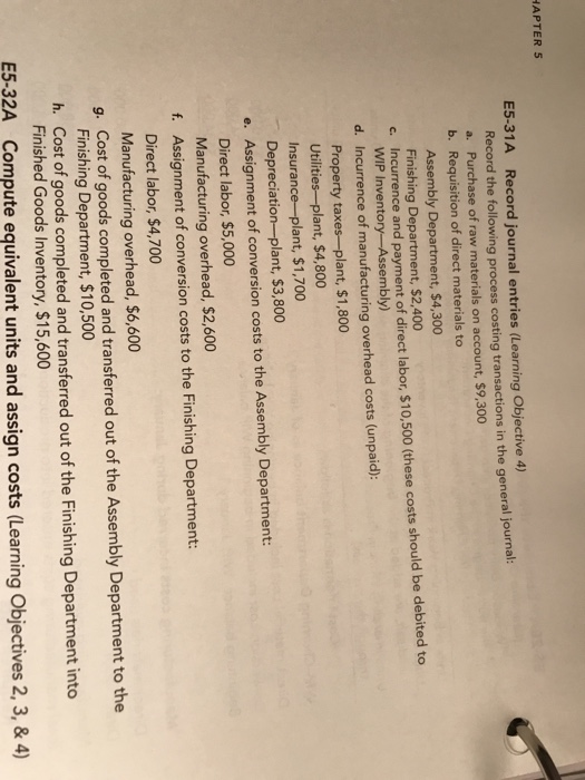 APTER 5 E5-31A Record journal entries (Learning Objective 4) Record the following process costing transactions in the general journal: a. Purchase of raw materials on account, $9,300 b. Requisition of direct materials to Assembly Department, $4,300 Finishing Department, $2,400 Incurrence and payment of direct labor, $10,500 (these costs should be debited to c. WIP Inventory-Assembly) d. Incurrence of manufacturing overhead costs (unpaid): Property taxes-plant, $1,800 Utilities-plant, $4,800 Insurance-plant, $1,700 Depreciation-plant, $3,800 e. Assignment of conversion costs to the Assembly Department: Direct labor, $5,000 Manufacturing overhead, $2,600 Assignment of conversion costs to the Finishing Department: Direct labor, $4,700 Manufacturing overhead, $6,600 Cost of goods completed and transferred out of the Assembly Department to the Finishing Department, $10,500 f. g. h. Cost of goods completed and transferred out of the Finishing Department into Finished Goods Inventory, $15,600 E5-32A Compute equivalent units and assign costs (Learning Objectives 2, 3, &4)