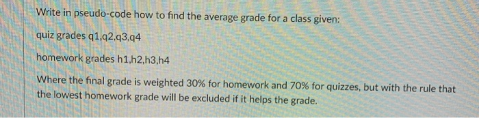 Write in pseudo-code how to find the avrage grade for a class given: quiz grades q1.q2.q3.q4 homework grades h1,h2,h3.h4 wher