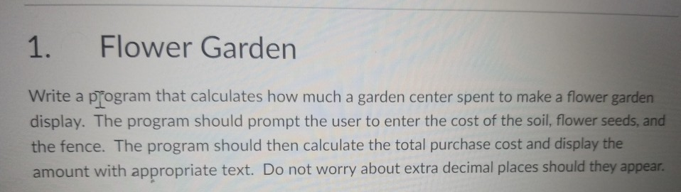 1. Flower Garden Write a program that calculates how much a garden center spent to make a flower garden display. The program should prompt the user to enter the cost of the soil, flower seeds, and the fence. The program should then calculate the total purchase cost and display the amount with appropriate text. Do not worry about extra decimal places should they appear