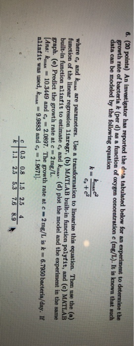 6. (20 points) An investigator has reported the dnta tabulated below for an experiment to determine the growth rate of bacteria k (per d) as a function of oxygen concentration e (mg/L). It is known that such data can be modeled by the following equation k=-max- Ca +c2 where c, and kmax are parameters. Use a transformation to linearize this equation. Then use the (a) function of the linear regression linregr, (b) MATLAB built-in function polyfit, and (c) MATLAB built-in function nlinfit to estimate c, and kmax. (d) plot the model and the graph. (e) Predict the growth rate at c = 2 mg/L. [Ans: kmax - nlinfit was used, kmax 9.9883 and e, - 1.9671] in the same io 3449 and c, 2.0897. The growth rate at c-2 mg/L is k 6.7950 bacteria/day. If c0.5 0.8 1.5 2.5 4 FLI 25 53 1.6 8