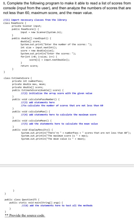 1. Complete the following program to make it able to read a list of scores from console (input from the user), and then analyze the numbers of scores that are not less than 60, maximum score, and the mean value //(1) import necessary classes fron the 1ibrary class ReadScore( private Scanner input; public ReadScore O input new Scanner(System.in) public double[] readInput) ( double score; System.out.print( Enter the number of the scores: int sizeinput.next Int O score- new double[size); System.out.printin( Enter the scores: for(int 1-0; iesize; ) scoret ] -input.nextDoubleO return score; class Estimatescore ( private int nunberPass private 

<div class=