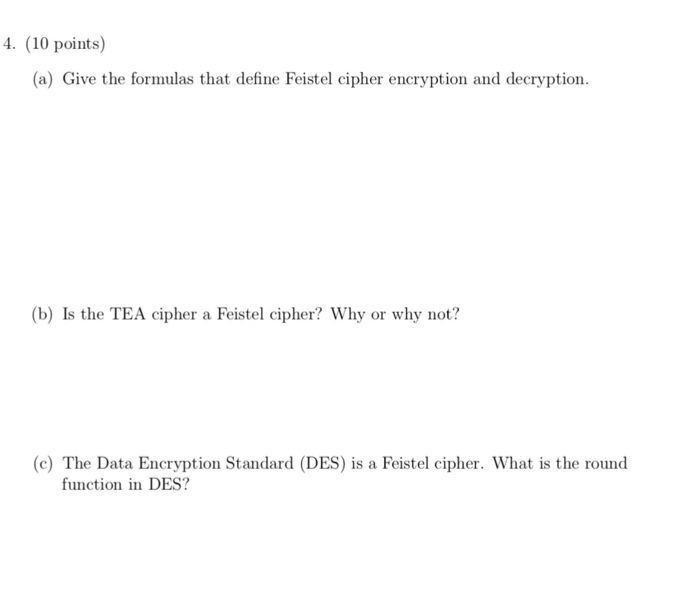 4 (10 points) (a) Give the formulas that define Feistel cipher encryption and decryption (b) Is the TEA cipher a Feistel cipher? Why or why not? (c) The Data Encryption Standard (DES) is a Feistel cipher. What is the round function in DES?