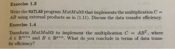 Exercise 1.3 write the MATLAB program MatMult3 that implements the multiplication C = AB using external products as in (1.11). Discuss the data transfer efficiency. Exercise 1.4 Transform MatMult3 to implem ent the multiplication C = AB, where A E Rmxn and B E RPxn. What do you conclude in terms of data trans- fer efficiency?