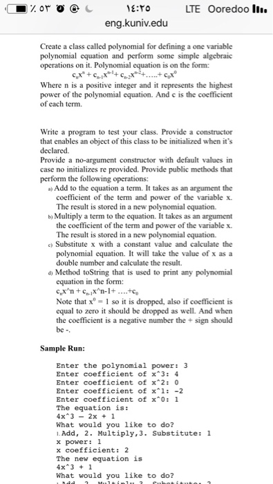 E:TO LTE Ooredoo I eng.kuniv.edu Create a class called polynomial for defining a one variable polynomial equation and perform some simple algebraic operations on it. Polynomial equation is on the form: Where n is a positive integer and it represents the highest power of the polynomial equation. And c is the coefficient of each term. Write a program to test your class. Provide a constructor that enables an object of this class to be initialized when its declared. Provide a no-argument constructor with default values in case no initializes re provided. Provide public methods that perform the following 

<div class=