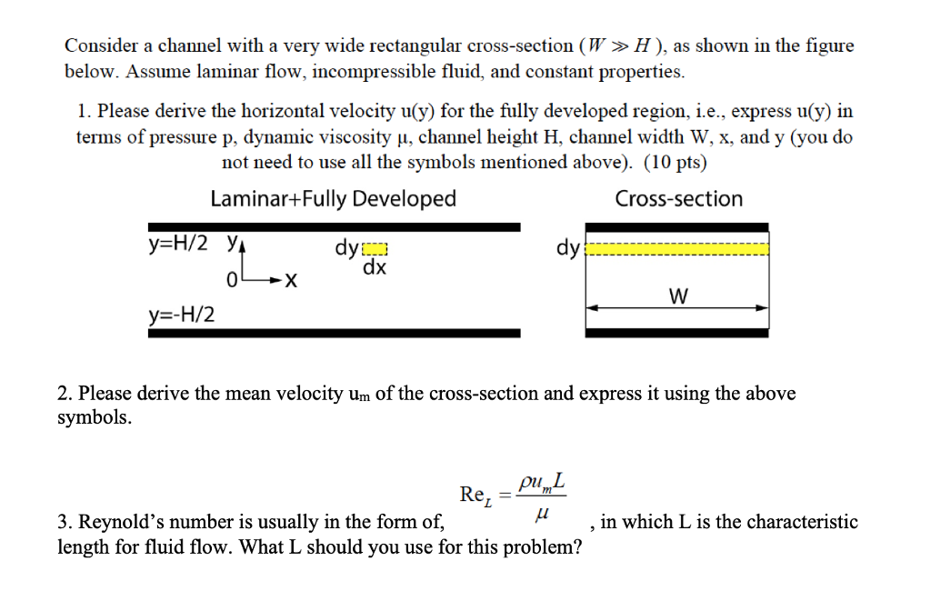 Consider a channel with a very wide rectangular cross-section (w » H ), as shown in the figure below. Assume laminar flow, incompressible fluid, and constant properties 1. Please derive the horizontal velocity u y) for the fully developed region, I e-express ug m terms of pressure p, dynamic viscosity μ, channel height H. channel width W, x, andy(you do not need to use all the symbols mentioned above). (10 pts) Laminar+Fully Developed Cross-section dy dy dx y=-H/2 2. Please derive the mean velocity um of the cross-section and express it using the above symbols ,in which L is the characteristic 3. Reynolds number is usually in the form of, length for fluid flow. What L should you use for this problem?