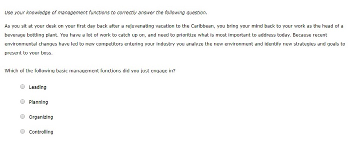 Use your knowledge of management functions to correctly answer the following question. As you sit at your desk on your first day back after a rejuvenating vacation to the Caribbean, you bring your mind back to your work as the head of a beverage bottling plant. You have a lot of work to catch up on, and need to prioritize what is most important to address today. Because recent environmental changes have led to new competitors entering your industry you analyze the new environment and identify new strategies and goals to present to your boss. Which of the following basic management functions did you just engage in? O Leading O Planning O Organizing O Controlling