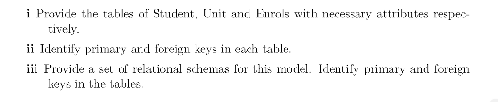 i Provide the tables of Student, Unit and Enrols with necessary attributes respec- tively. ii Identify primary and foreign keys in each table iii Provide a set of relational schemas for this model. Identify primary and foreign keys in the tables.