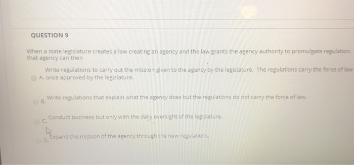 QUESTION9 When a state legislature creates a law creating an agency and the law grants the agency authority to promulgate regulation. that agency can then Write regulations to carry out the mission given to the agency by the legislature. The regulations carry the force of law O A once approved by the legislature. Write regulations that explain what the agency does but the regulations do not carry the force of lavw c. Conduct business but only with the daily oversight of the legislature o. Expand the mission of the agency through the new regulations ов.