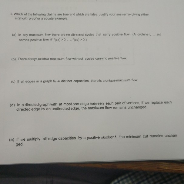 1. Which of the following claims are true and which are false. Justify your answer by giving either a (short) proof or a counterexample. (a) In any maximum flow there are no directed cycles that carry positive flow. (A cycle (e1,.ek) carries positive flow iff f(et)>0....,f(ek) >0.) (b) There always exists a maximum flow without cycles carrying positive flow. (c) If all edges in a graph have distinct capacities, there is a unique maximum flow. (d) In a directed graph with at most one edge between each pair of vertices, if we replace each directed edge by an undirected edge, the maximum flow remains unchanged. (e) If we multiply all edge capacities by a positive number A, the minimum cut remains unchan ged.