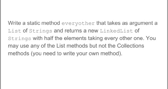 Write a static method everyother that takes as argument a List of Strings and returns a new LinkedList of Strings with half t