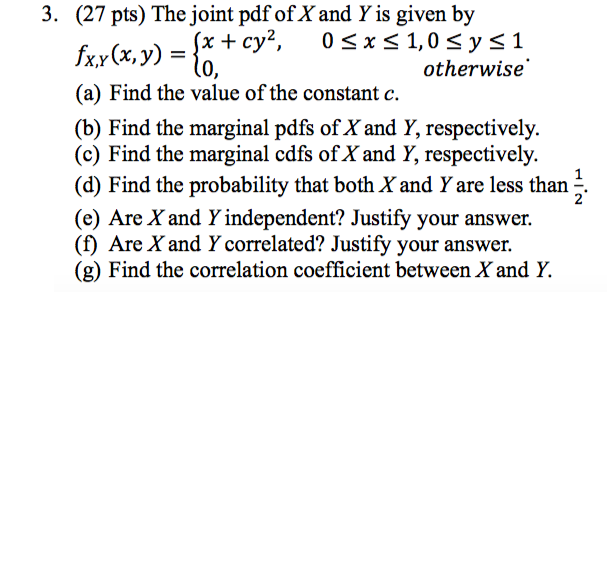 3. (27 pts) The joint pdf of X and Y is given by otherwise (a) Find the value of the constant c. (b) Find the marginal pdfs of X and Y, respectively. (c) Find the marginal cdfs of X and Y, respectively. (d) Find the probability that both X and Y are less than. (e) Are X and Y independent? Justify your answer. () Are X and Y correlated? Justify your answer. (g) Find the correlation coefficient between X and Y.