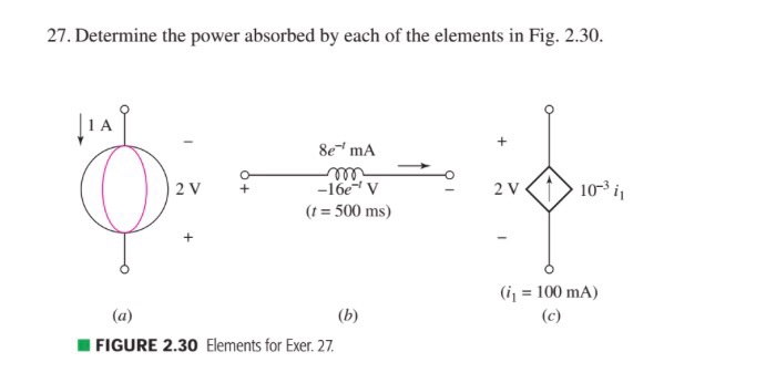 27. Determine the power absorbed by each of the elements in Fig. 2.30. l A 8e mA o 10 il si 2 V 16e V 2 V t 500 ms (i 1- 100 mA) (a) (b) (c) FIGURE 2.30 Elements for Exer. 27