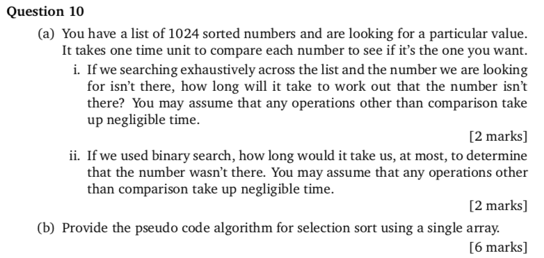 Question 10 (a) You have a list of 1024 sorted numbers and are looking for a particular value. It takes one time unit to compare each number to see if its the one you want. i. If we searching exhaustively across the list and the number we are looking for isnt there, how long will it take to work out that the number isnt there? You may assume that any operations other than comparison take up negligible time. [2 marks] ii. If we used binary search, how long would it take us, at most, to determine that the number wasnt there. You may assume that any operations other than comparison take up negligible time. [2 marks] (b) Provide the pseudo code algorithm for selection sort using a single array. [6 marks]