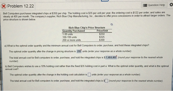 Question Help * Problem 12.22 Bell Computers purchases integrated chips at $350 per chip. The holding cost is $35 per unit per year, the ordering cost is $122 per order, and sales are steady at 405 per month. The companys supplier, Rich Blue Chip Manufacturing, Inc., decides to offer price concessions in order to attract larger orders. The price structure is shown below Rich Blue Chips Price Structure Quantity Purchased 1-99 units 100-199 units 200 or more units Price/Unit $350 325 $300 a) What is the optimal order quantity and the minimum annual cost for Bell Computers to 

<div class=