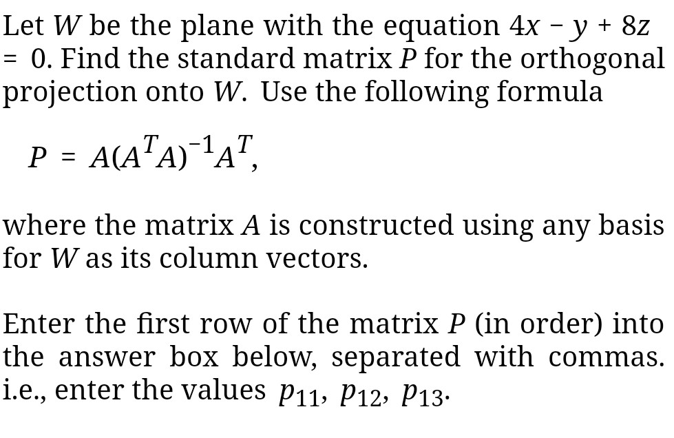 Let W be the plane with the equation 4x -y + 8z - 0. Find the standard matrix P for the orthogonal projection onto W. Use the following formula where the matrix A is constructed using any basis for W as its column vectors. Enter the first row of the matrix P (in order) into the answer box below, separated with commas. i.e., enter the values p11, p12, P13-