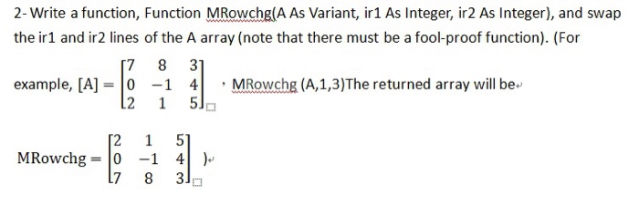 2-Write a function, Function MRowchg A As Variant, ir1 As Integer, ir2 As Integer), and swap the ir1 and ir2 lines of the A array (note that there must be a fool-proof function). (For 7 8 3 example, [A]-01 4MRowchg (A,1,3)The returned array will be 2 1 5Jp MRowchg-04 7 8 3