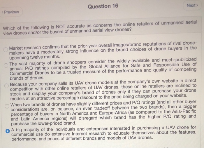 Question 16 Next k Previous Which of the following is NOT accurate as concerns the online retailers of unmanned aerial view drones and/or the buyers of unmanned aerial view drones? Market research confirms that the prior-year overall images/brand reputations of rival drone- makers have a moderately strong influence on the brand choices of drone buyers in the upcoming twelve months. The vast majority of drone shoppers consider the widely-available and much-publicized annual P/Q ratings compiled by the Global Alliance for Safe and Responsible Use of Commercial Drones to be a trusted measure of the performance and quality of 

<div class=