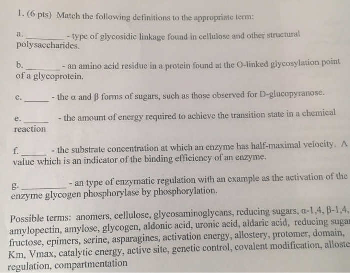 1. (6 pts) Match the following definitions to the appropriate term: a. polysaccharides. b. of a glycoprotein. type of glycosidic linkage found in cellulose and other structural an amino acid residue in a protein found at the O-linked glycosylation point C. -the α and β forms of sugars, such as those observed for D-glucopyranose. - the amount of energy required to achieve the transition state in a chemical e. reaction f. the substrate concentration at which an enzyme has half-maximal velocity. value which is an indicator of the binding efficiency of an enzyme. g. - an type of enzymatic regulation with an example as the activation of the enzyme glycogen phosphorylase by phosphorylation. Possible terms: anomers, cellulose, glycosaminoglycans, reducing sugars, a-1,4, β-1,4, amylopectin, amylose, glycogen, aldonic acid, uronic acid, aldaric acid, reducing sugar fructose, epimers, serine, asparagines, activation energy, allostery, protomer, domain, Km, Vmax, catalytic energy, active site, genetic control, covalent modification, alloste regulation, compartmentation
